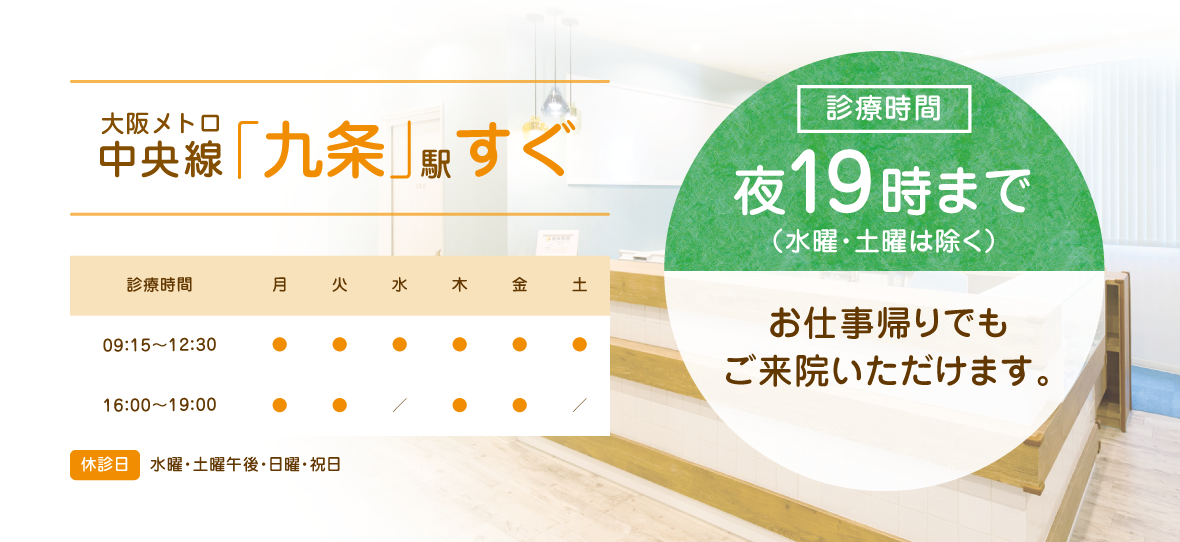 大阪メトロ中央線「九条」駅すぐ 診療時間 夜19時まで（水曜・土曜は除く）お仕事帰りでもご来院いただけます
